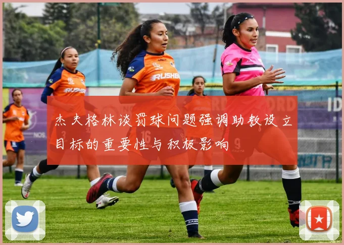 杰夫格林谈罚球问题强调助教设立目标的重要性与积极影响