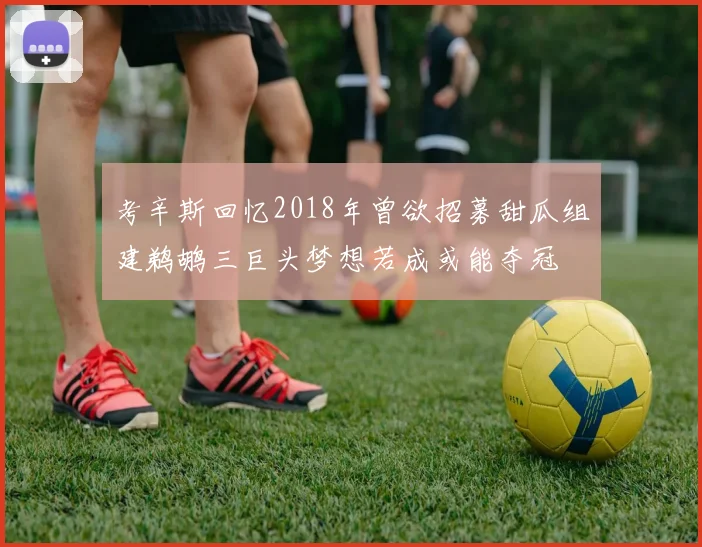 考辛斯回忆2018年曾欲招募甜瓜组建鹈鹕三巨头梦想若成或能夺冠