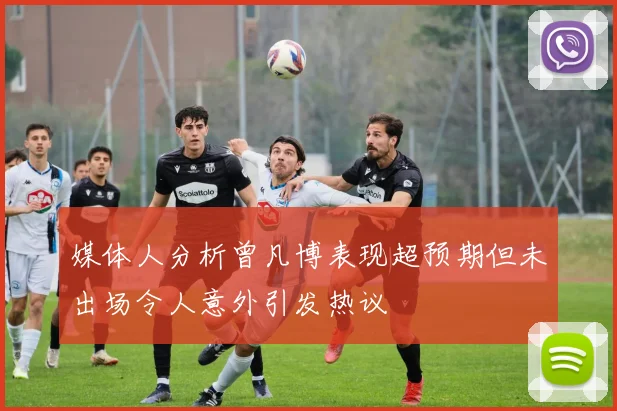 媒体人分析曾凡博表现超预期但未出场令人意外引发热议