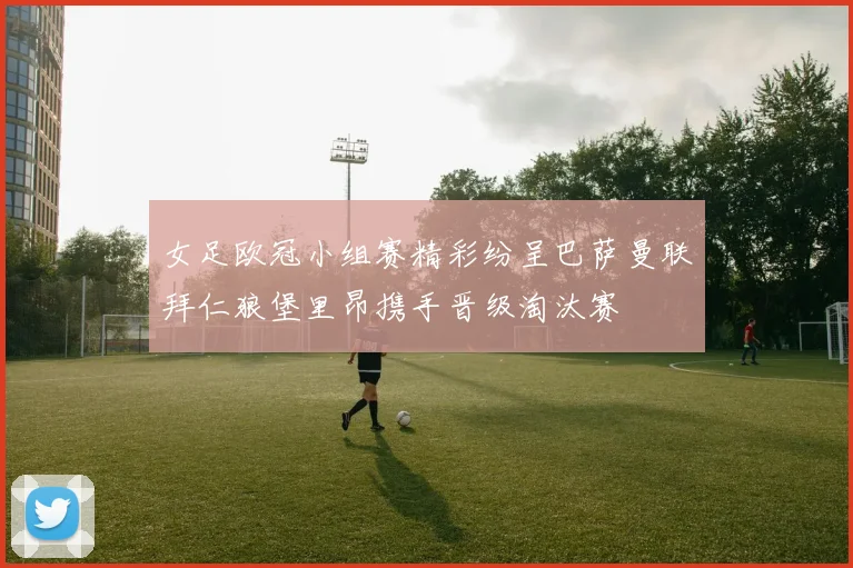 女足欧冠小组赛精彩纷呈巴萨曼联拜仁狼堡里昂携手晋级淘汰赛