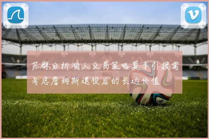 苏群分析湖人交易策略夏季引援需考虑詹姆斯退役后的长远价值