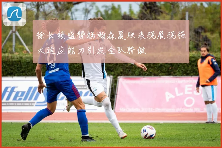 徐长锁盛赞杨瀚森夏联表现展现强大适应能力引发全队骄傲