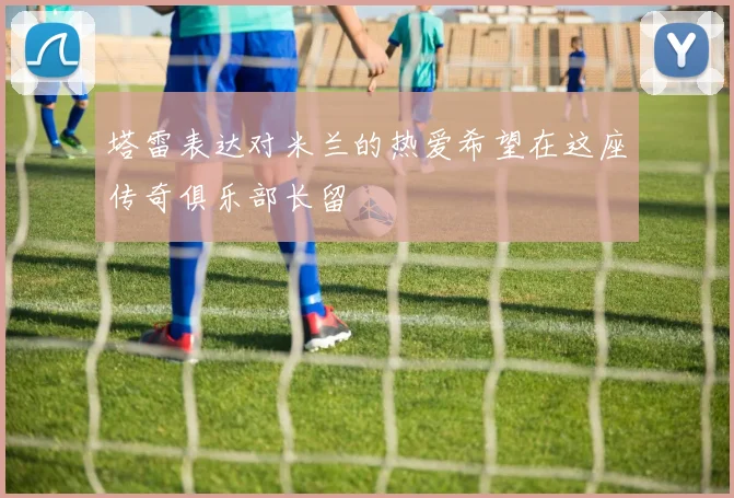 塔雷表达对米兰的热爱希望在这座传奇俱乐部长留