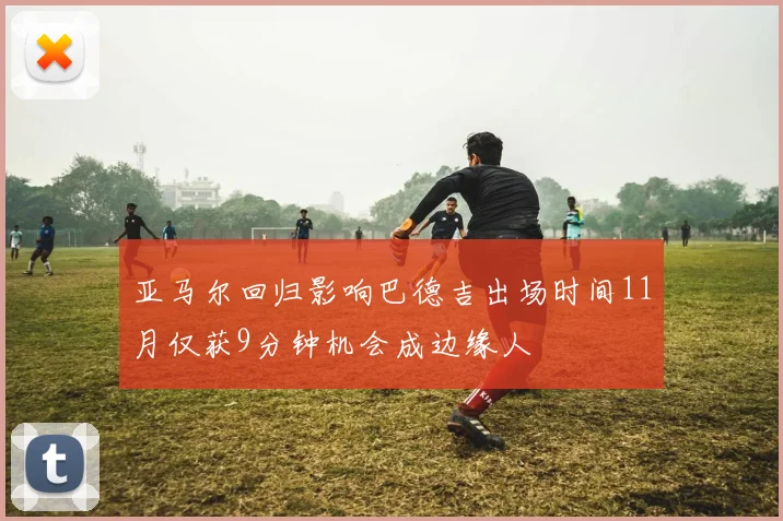 亚马尔回归影响巴德吉出场时间11月仅获9分钟机会成边缘人
