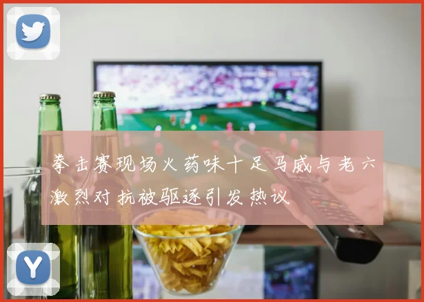 拳击赛现场火药味十足马威与老六激烈对抗被驱逐引发热议