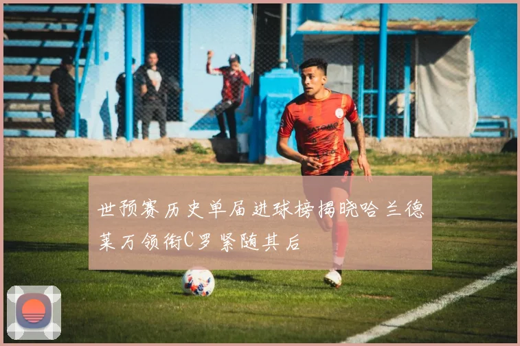 世预赛历史单届进球榜揭晓哈兰德莱万领衔C罗紧随其后