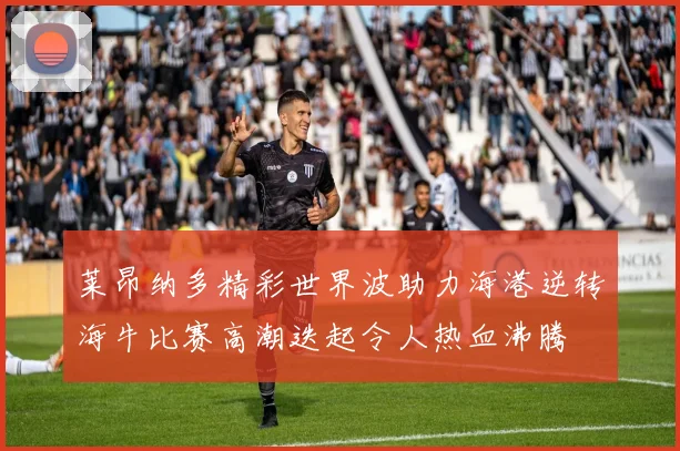 莱昂纳多精彩世界波助力海港逆转海牛比赛高潮迭起令人热血沸腾