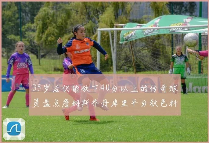 35岁后仍能砍下40分以上的传奇球员盘点詹姆斯乔丹库里平分秋色科比60分马龙曾获MVP