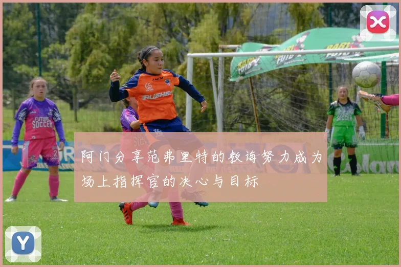 阿门分享范弗里特的教诲努力成为场上指挥官的决心与目标