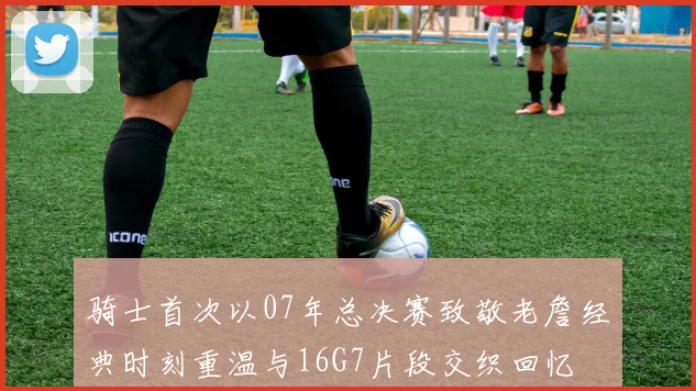 骑士首次以07年总决赛致敬老詹经典时刻重温与16G7片段交织回忆