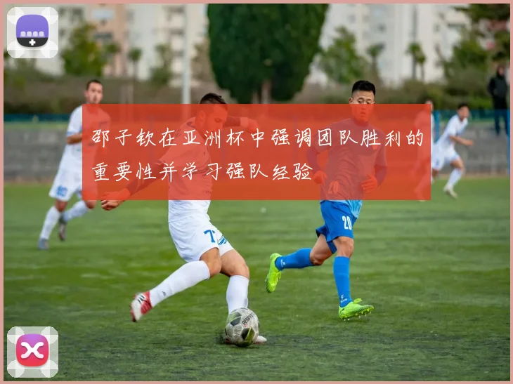 邵子钦在亚洲杯中强调团队胜利的重要性并学习强队经验