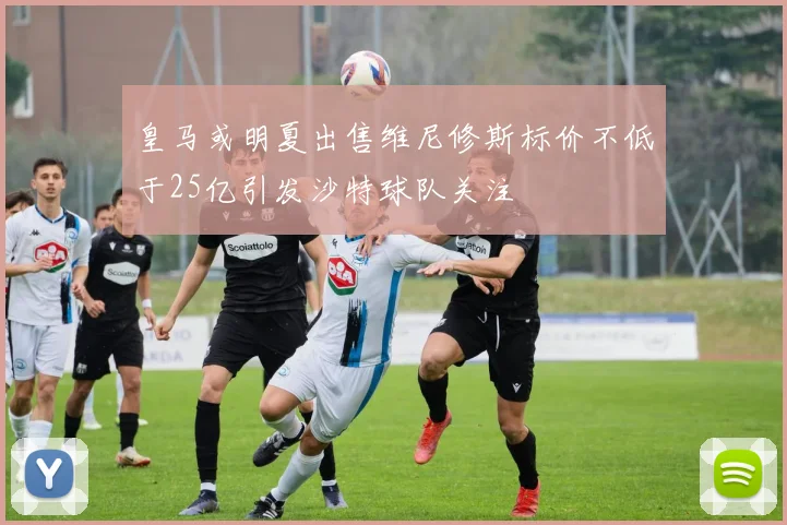 皇马或明夏出售维尼修斯标价不低于25亿引发沙特球队关注