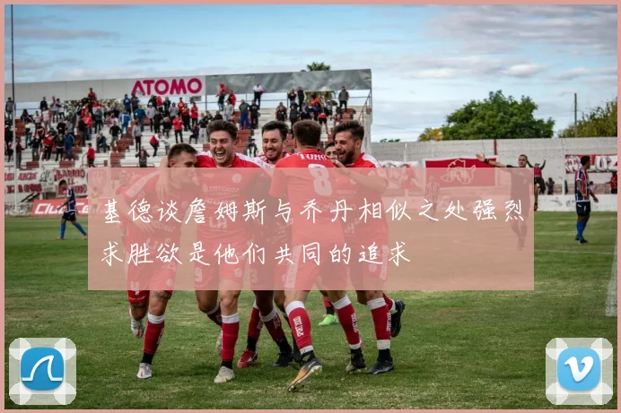 基德谈詹姆斯与乔丹相似之处强烈求胜欲是他们共同的追求