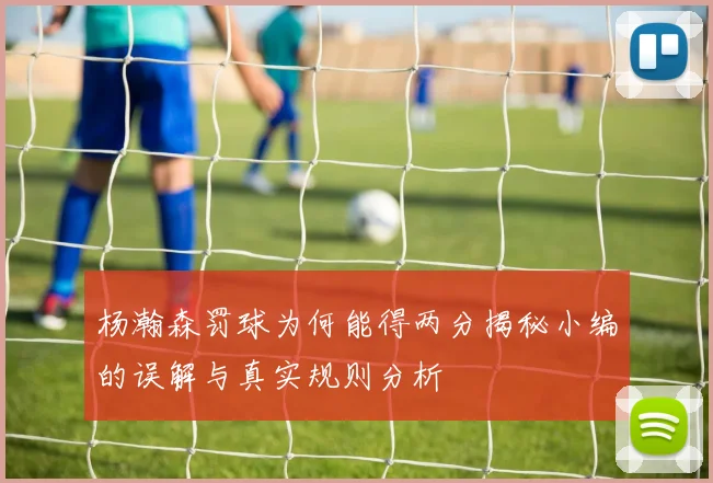 杨瀚森罚球为何能得两分揭秘小编的误解与真实规则分析