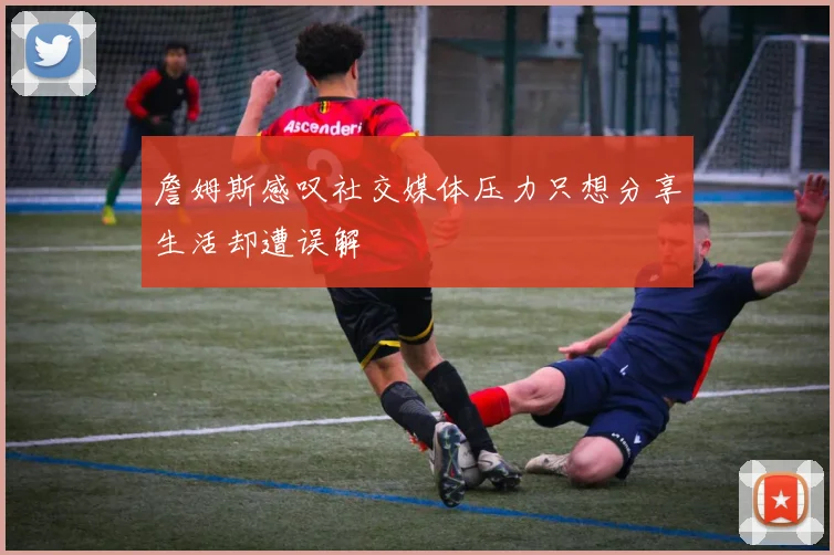 詹姆斯感叹社交媒体压力只想分享生活却遭误解