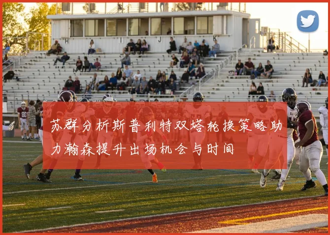 苏群分析斯普利特双塔轮换策略助力瀚森提升出场机会与时间