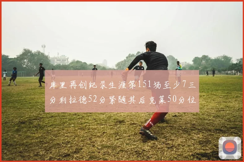 库里再创纪录生涯第151场至少7三分利拉德52分紧随其后克莱50分位列第三
