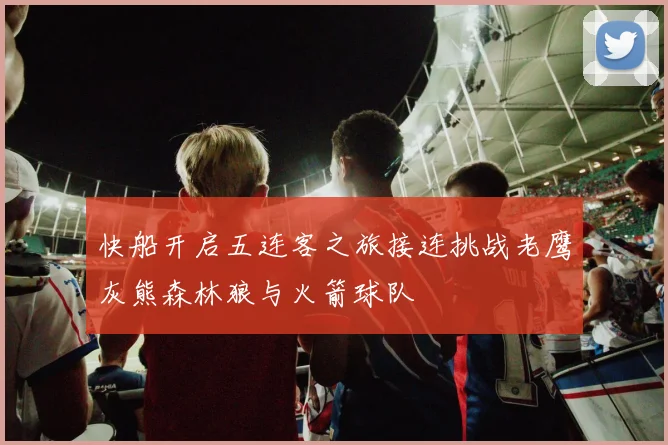 快船开启五连客之旅接连挑战老鹰灰熊森林狼与火箭球队