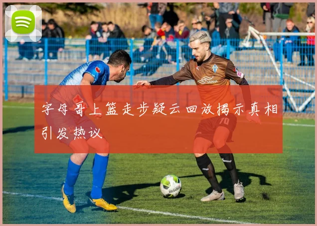 字母哥上篮走步疑云回放揭示真相引发热议