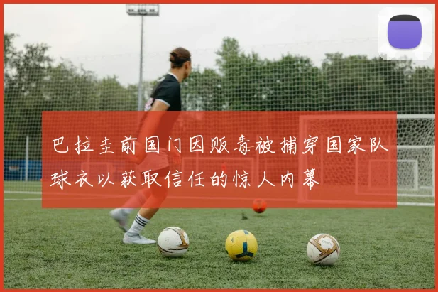 巴拉圭前国门因贩毒被捕穿国家队球衣以获取信任的惊人内幕