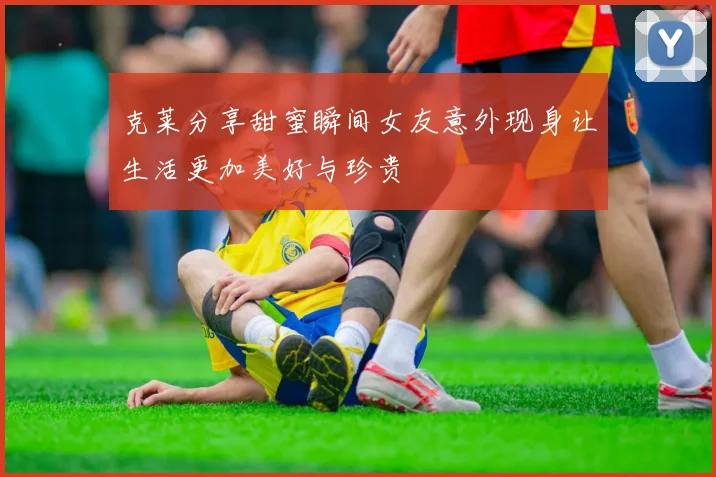 克莱分享甜蜜瞬间女友意外现身让生活更加美好与珍贵