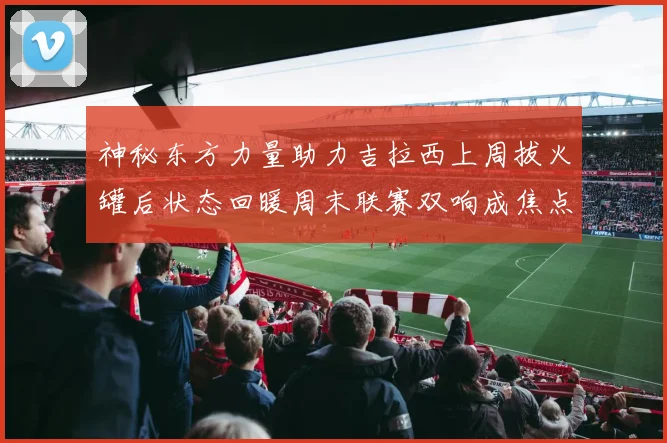 神秘东方力量助力吉拉西上周拔火罐后状态回暖周末联赛双响成焦点