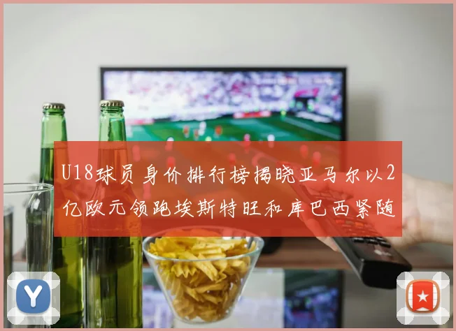U18球员身价排行榜揭晓亚马尔以2亿欧元领跑埃斯特旺和库巴西紧随其后