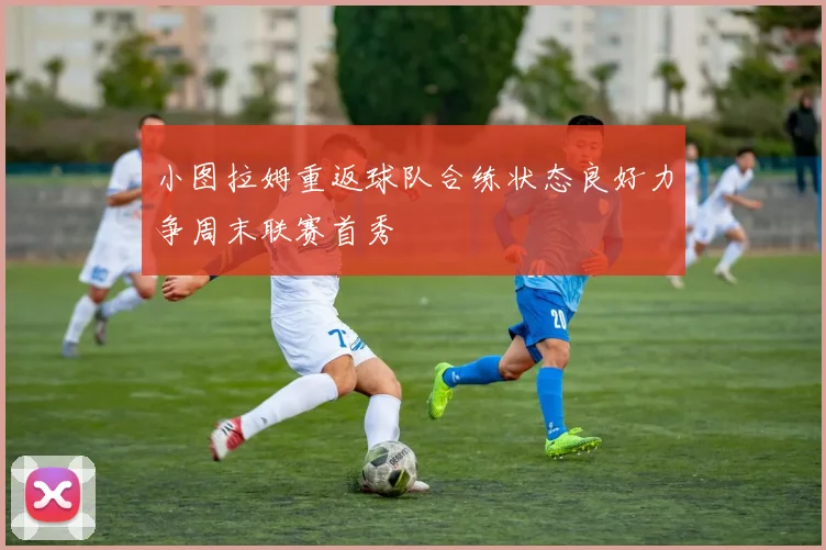 小图拉姆重返球队合练状态良好力争周末联赛首秀