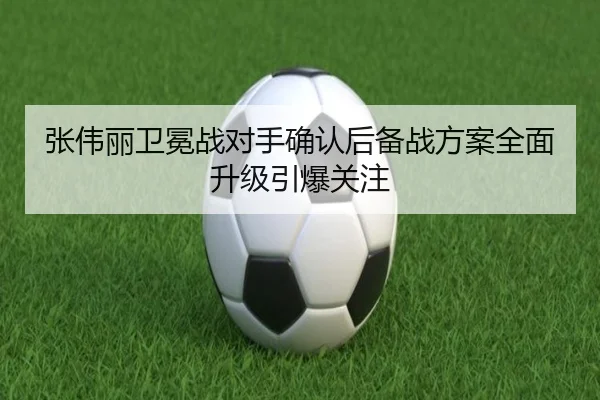 张伟丽卫冕战对手确认后备战方案全面升级引爆关注 - c7c7app